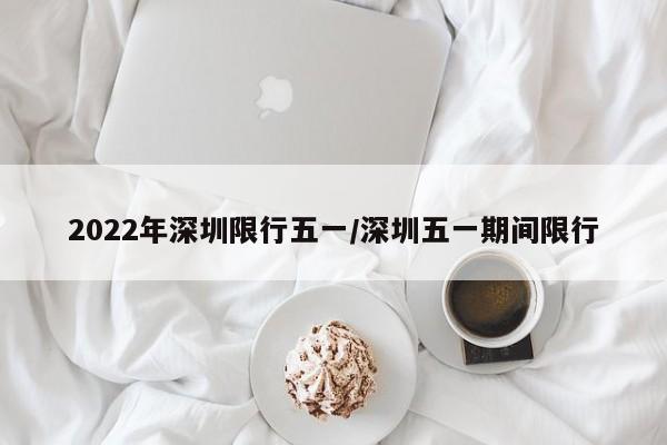 2022年深圳限行五一/深圳五一期间限行