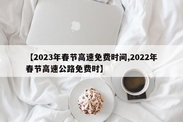 【2023年春节高速免费时间,2022年春节高速公路免费时】