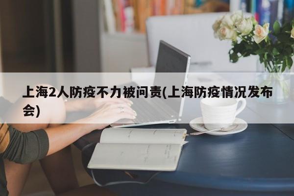 上海2人防疫不力被问责(上海防疫情况发布会)