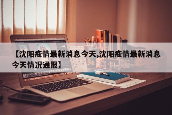 【沈阳疫情最新消息今天,沈阳疫情最新消息今天情况通报】