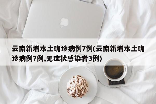 云南新增本土确诊病例7例(云南新增本土确诊病例7例,无症状感染者3例)
