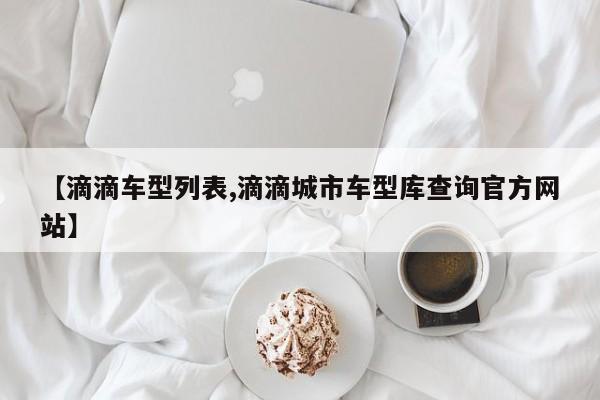【滴滴车型列表,滴滴城市车型库查询官方网站】
