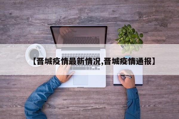 【晋城疫情最新情况,晋城疫情通报】