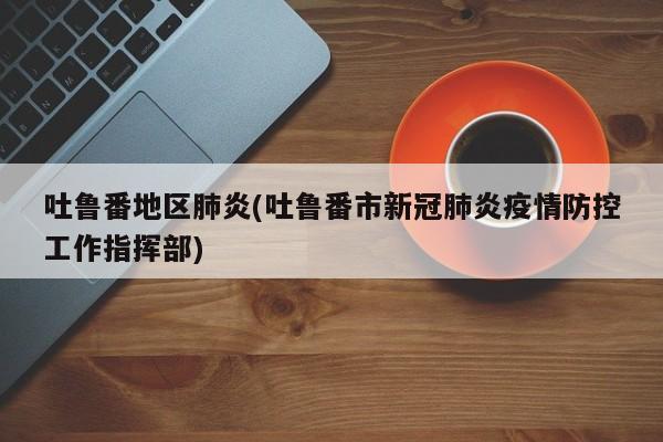吐鲁番地区肺炎(吐鲁番市新冠肺炎疫情防控工作指挥部)