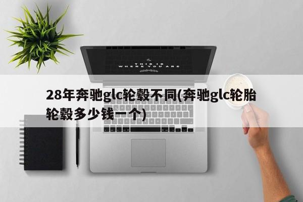 28年奔驰glc轮毂不同(奔驰glc轮胎轮毂多少钱一个)