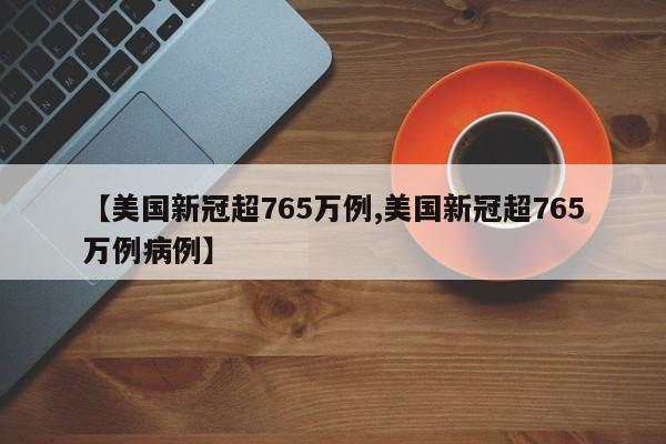 【美国新冠超765万例,美国新冠超765万例病例】