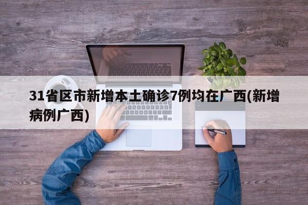 31省区市新增本土确诊7例均在广西(新增病例广西)