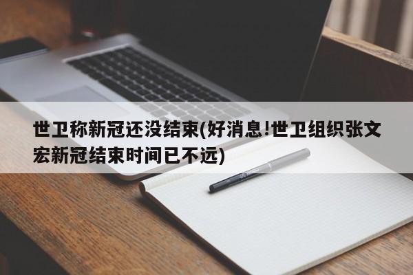 世卫称新冠还没结束(好消息!世卫组织张文宏新冠结束时间已不远)