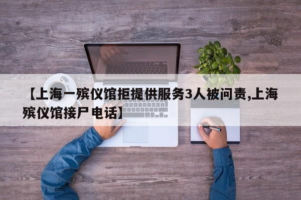 【上海一殡仪馆拒提供服务3人被问责,上海殡仪馆接尸电话】