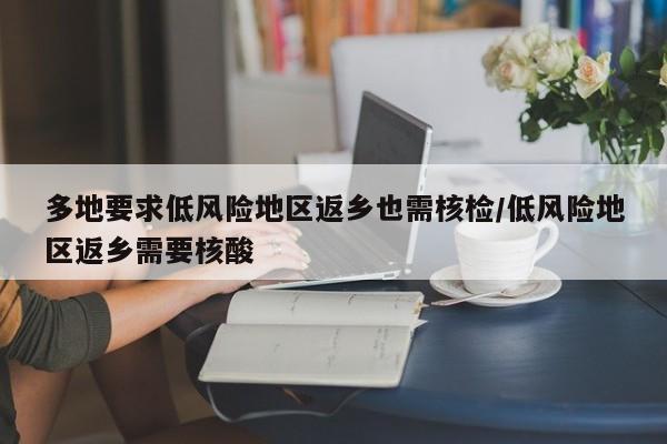 多地要求低风险地区返乡也需核检/低风险地区返乡需要核酸