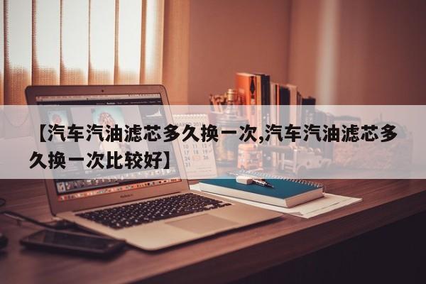 【汽车汽油滤芯多久换一次,汽车汽油滤芯多久换一次比较好】