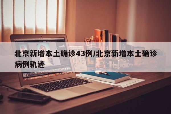 北京新增本土确诊43例/北京新增本土确诊病例轨迹
