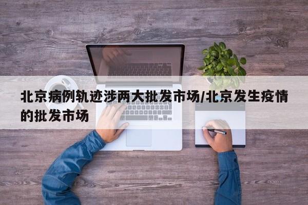 北京病例轨迹涉两大批发市场/北京发生疫情的批发市场