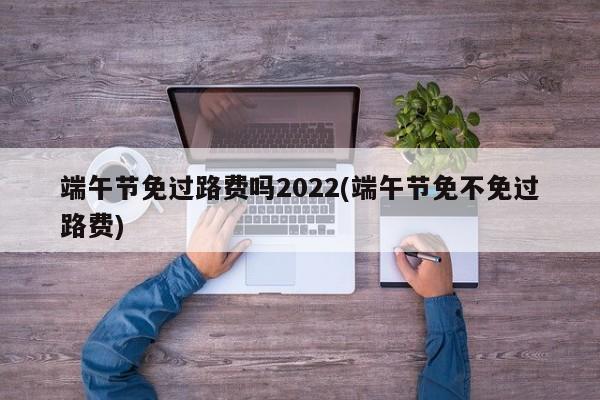 端午节免过路费吗2022(端午节免不免过路费)