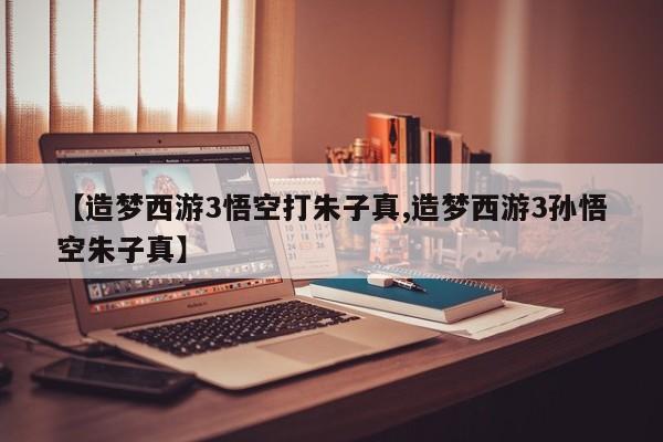 【造梦西游3悟空打朱子真,造梦西游3孙悟空朱子真】