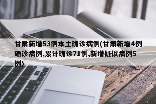 甘肃新增53例本土确诊病例(甘肃新增4例确诊病例,累计确诊71例,新增疑似病例5例)