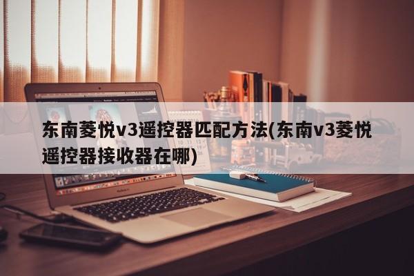 东南菱悦v3遥控器匹配方法(东南v3菱悦遥控器接收器在哪)