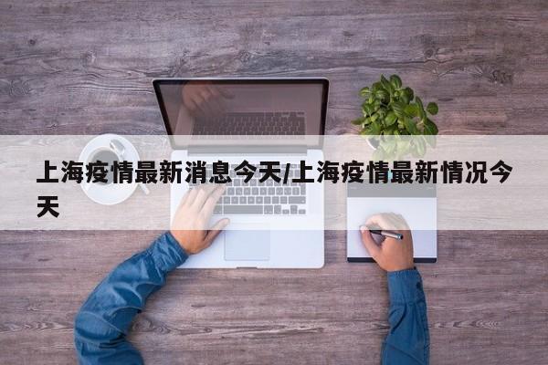 上海疫情最新消息今天/上海疫情最新情况今天
