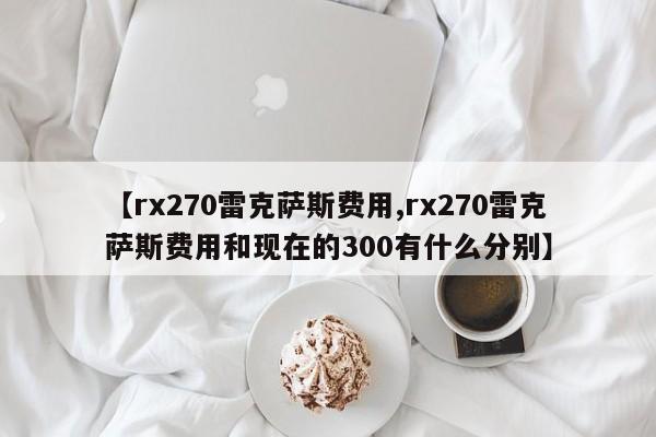 【rx270雷克萨斯费用,rx270雷克萨斯费用和现在的300有什么分别】