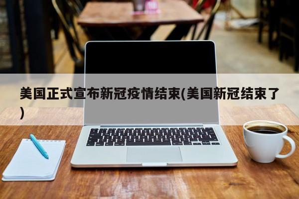 美国正式宣布新冠疫情结束(美国新冠结束了)