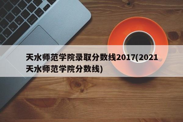 天水师范学院录取分数线2017(2021天水师范学院分数线)