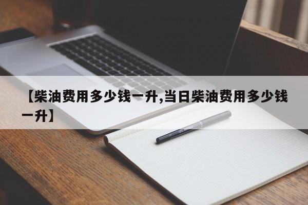 【柴油费用多少钱一升,当日柴油费用多少钱一升】