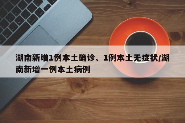 湖南新增1例本土确诊、1例本土无症状/湖南新增一例本土病例