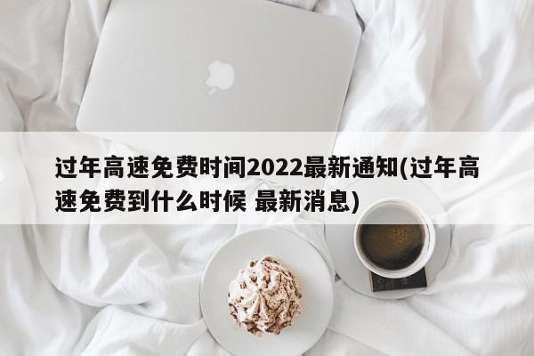 过年高速免费时间2022最新通知(过年高速免费到什么时候 最新消息)