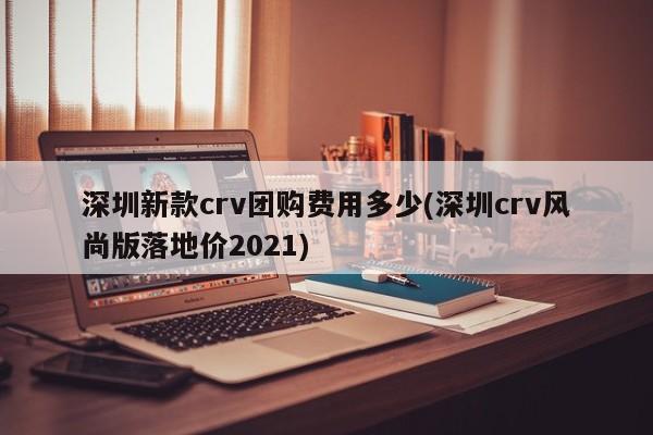 深圳新款crv团购费用多少(深圳crv风尚版落地价2021)