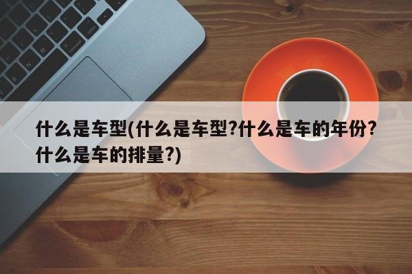 什么是车型(什么是车型?什么是车的年份?什么是车的排量?)