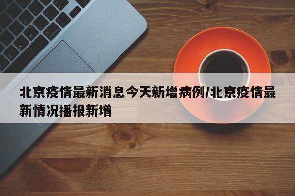 北京疫情最新消息今天新增病例/北京疫情最新情况播报新增