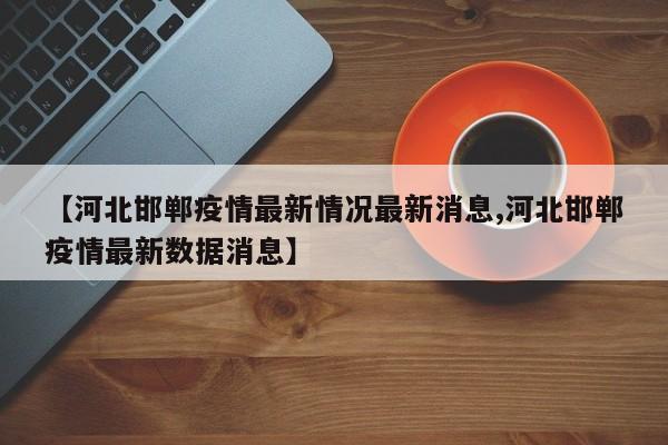 【河北邯郸疫情最新情况最新消息,河北邯郸疫情最新数据消息】