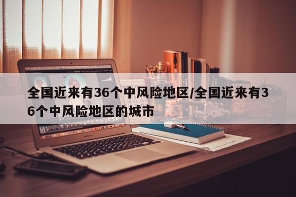全国近来有36个中风险地区/全国近来有36个中风险地区的城市