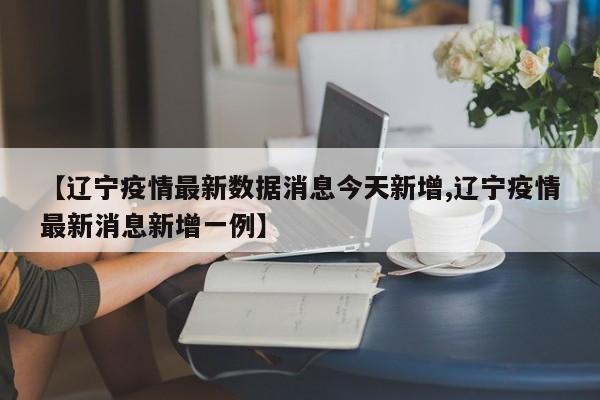 【辽宁疫情最新数据消息今天新增,辽宁疫情最新消息新增一例】