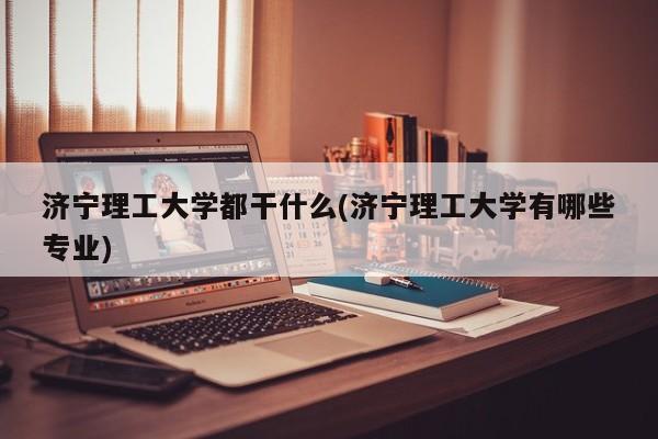 济宁理工大学都干什么(济宁理工大学有哪些专业)