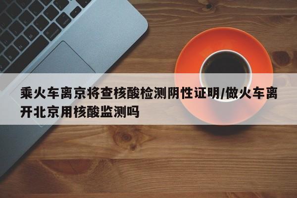 乘火车离京将查核酸检测阴性证明/做火车离开北京用核酸监测吗