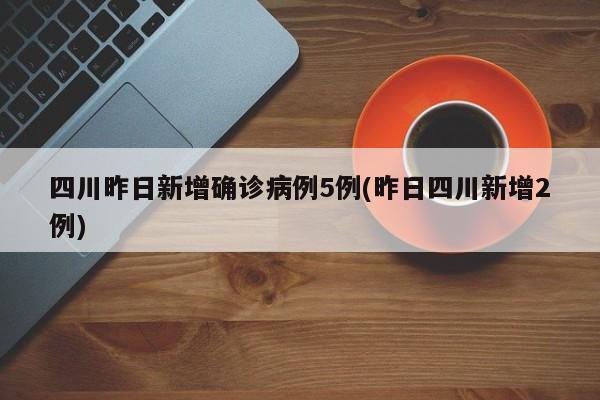 四川昨日新增确诊病例5例(昨日四川新增2例)