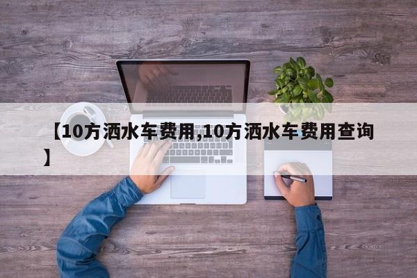 【10方洒水车费用,10方洒水车费用查询】