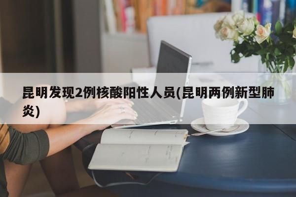 昆明发现2例核酸阳性人员(昆明两例新型肺炎)