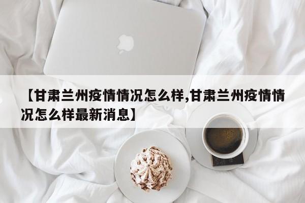 【甘肃兰州疫情情况怎么样,甘肃兰州疫情情况怎么样最新消息】