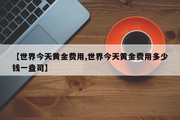 【世界今天黄金费用,世界今天黄金费用多少钱一盎司】