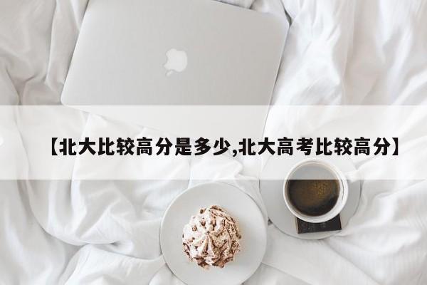 【北大比较高分是多少,北大高考比较高分】