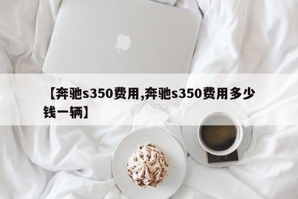 【奔驰s350费用,奔驰s350费用多少钱一辆】
