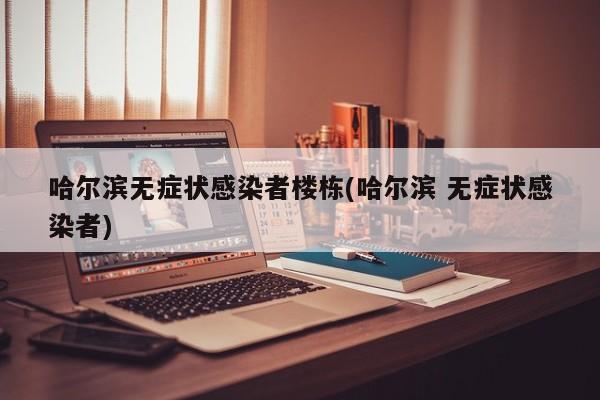 哈尔滨无症状感染者楼栋(哈尔滨 无症状感染者)