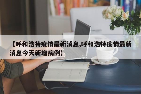 【呼和浩特疫情最新消息,呼和浩特疫情最新消息今天新增病例】