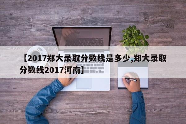 【2017郑大录取分数线是多少,郑大录取分数线2017河南】