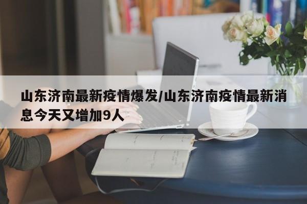 山东济南最新疫情爆发/山东济南疫情最新消息今天又增加9人