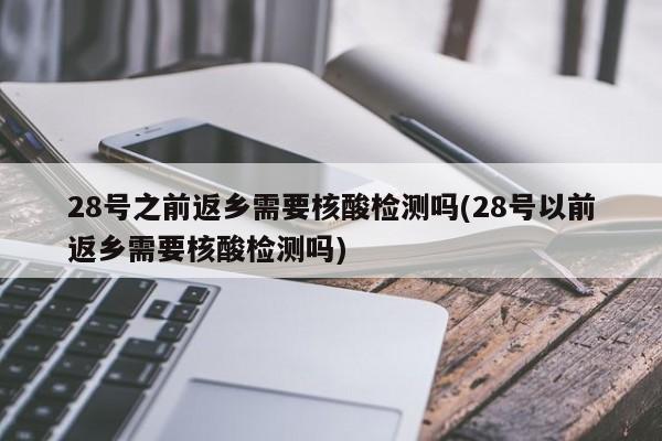 28号之前返乡需要核酸检测吗(28号以前返乡需要核酸检测吗)