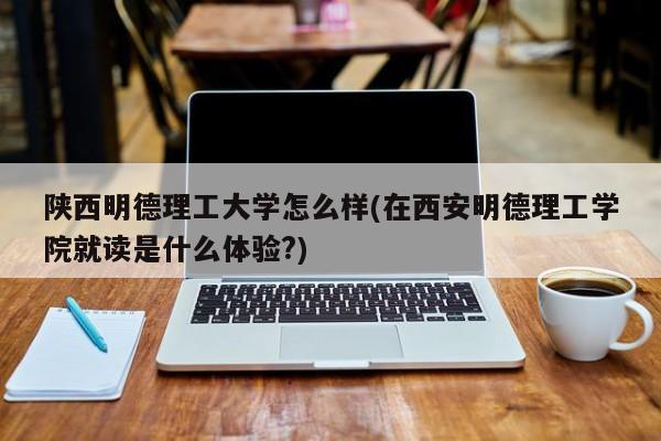 陕西明德理工大学怎么样(在西安明德理工学院就读是什么体验?)