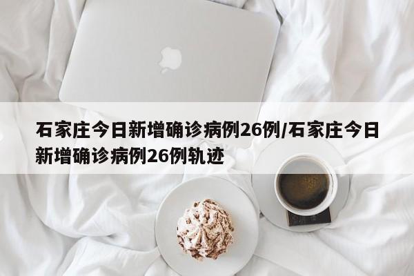 石家庄今日新增确诊病例26例/石家庄今日新增确诊病例26例轨迹